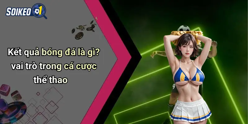 Kết quả bóng đá là gì? vai trò trong cá cược thể thao